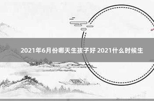 2021年6月份哪天生孩子好 2021什么时候生出的小孩最好