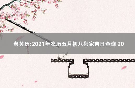 老黄历:2021年农历五月初八搬家吉日查询 2021年阴历八月搬家黄道吉日