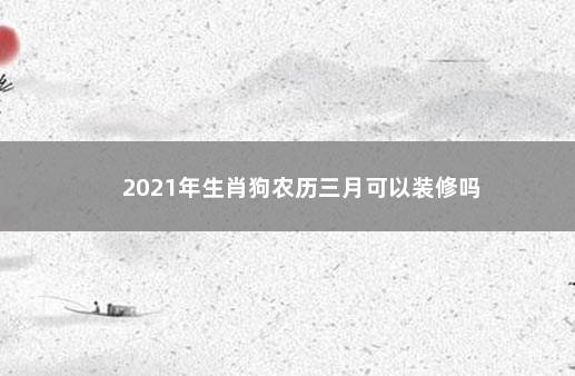 2021年生肖狗农历三月可以装修吗