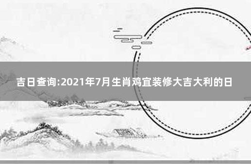 吉日查询:2021年7月生肖鸡宜装修大吉大利的日子 农历7月黄道吉日查询2021装修