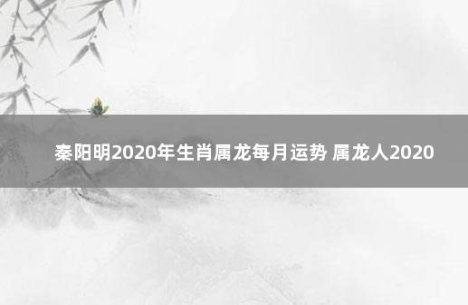 秦阳明2020年生肖属龙每月运势 属龙人2020年运势运程每月运程