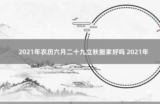 2021年农历六月二十九立秋搬家好吗 2021年农历二月初九搬家好吗