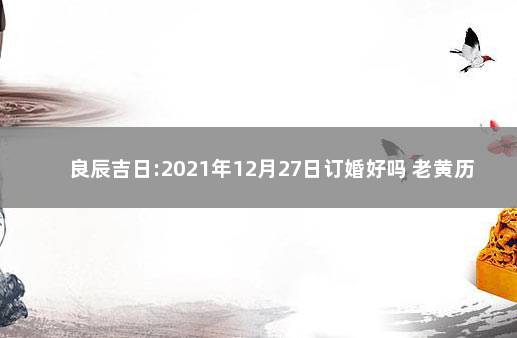 良辰吉日:2021年12月27日订婚好吗 老黄历2021年