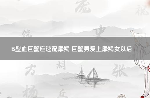 B型血巨蟹座速配摩羯 巨蟹男爱上摩羯女以后