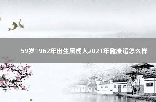 59岁1962年出生属虎人2021年健康运怎么样 62年属虎2022年过60岁生日吗