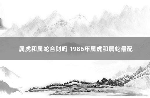 属虎和属蛇合财吗 1986年属虎和属蛇最配