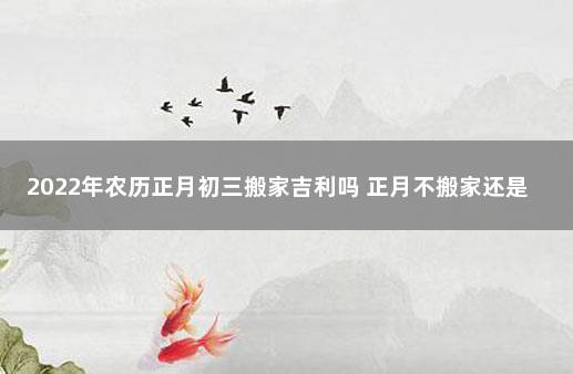 2022年农历正月初三搬家吉利吗 正月不搬家还是腊月不搬家