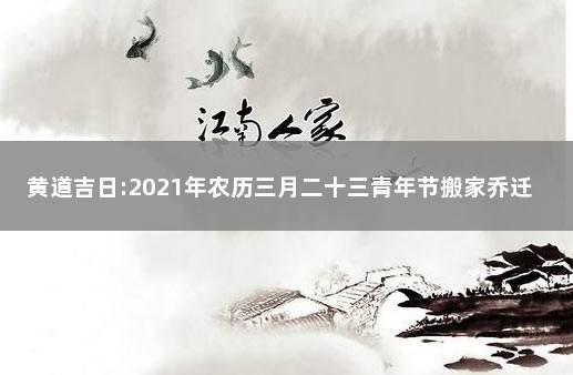 黄道吉日:2021年农历三月二十三青年节搬家乔迁日子分析 2022年阳历三月搬家吉日查询