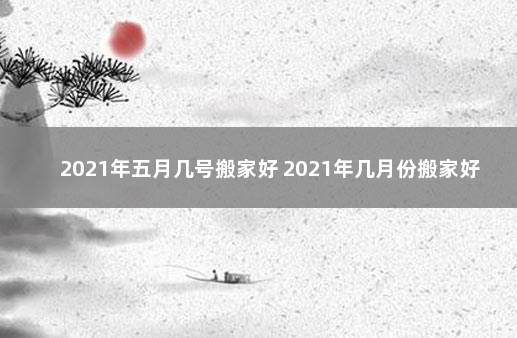 2021年五月几号搬家好 2021年几月份搬家好