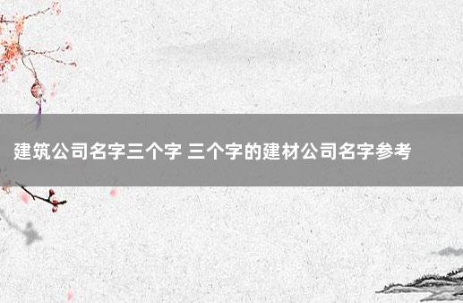 建筑公司名字三个字 三个字的建材公司名字参考