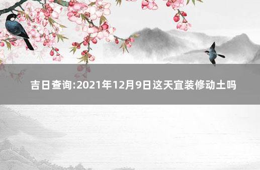 吉日查询:2021年12月9日这天宜装修动土吗 2021年9月份装修动土吉日