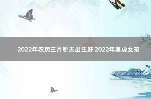 2022年农历三月哪天出生好 2022年属虎女孩三月哪天生好