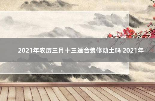 2021年农历三月十三适合装修动土吗 2021年3月份动土黄道吉日