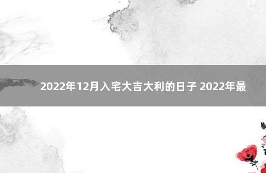 2022年12月入宅大吉大利的日子 2022年最吉利入宅是哪天