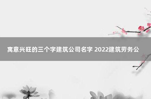 寓意兴旺的三个字建筑公司名字 2022建筑劳务公司名字