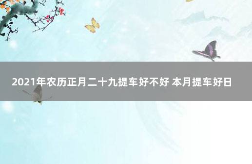 2021年农历正月二十九提车好不好 本月提车好日子