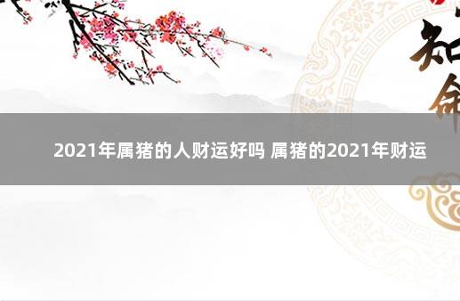 2021年属猪的人财运好吗 属猪的2021年财运各方面怎么样