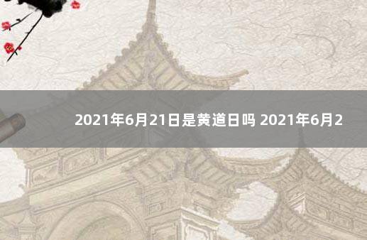 2021年6月21日是黄道日吗 2021年6月21日黄历查询