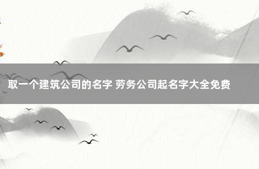 取一个建筑公司的名字 劳务公司起名字大全免费