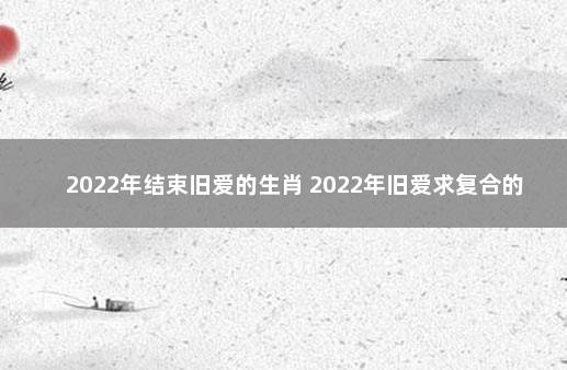 2022年结束旧爱的生肖 2022年旧爱求复合的生肖女