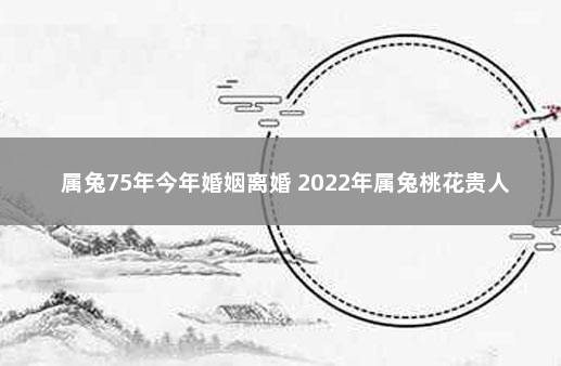 属兔75年今年婚姻离婚 2022年属兔桃花贵人