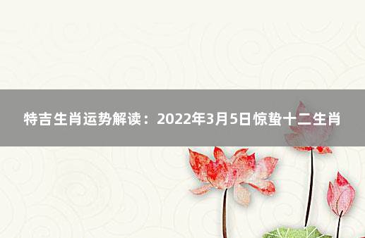 特吉生肖运势解读：2022年3月5日惊蛰十二生肖幸运指数 今日运程每日运势