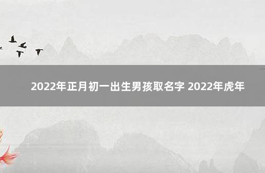 2022年正月初一出生男孩取名字 2022年虎年正月初一出生好吗