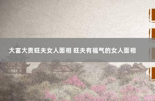 大富大贵旺夫女人面相 旺夫有福气的女人面相