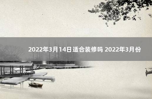 2022年3月14日适合装修吗 2022年3月份装修吉日一览表