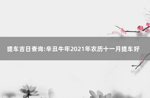 提车吉日查询:辛丑牛年2021年农历十一月提车好吗  11月提车黄道吉日查询2021年