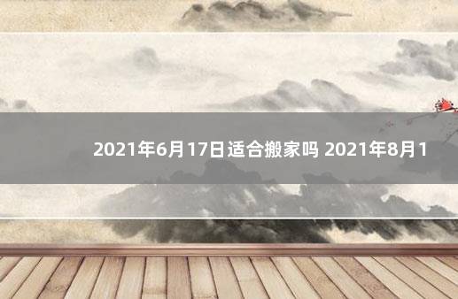 2021年6月17日适合搬家吗 2021年8月17日适合搬家吗