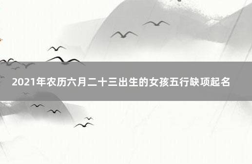 2021年农历六月二十三出生的女孩五行缺项起名 2021年6月出生的女宝宝取名