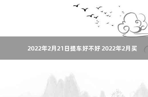 2022年2月21日提车好不好 2022年2月买车最吉利的日子