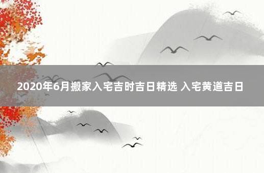 2020年6月搬家入宅吉时吉日精选 入宅黄道吉日查询2021年6月