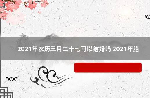 2021年农历三月二十七可以结婚吗 2021年腊月二十七结婚好吗