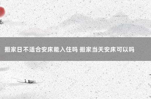 搬家日不适合安床能入住吗 搬家当天安床可以吗