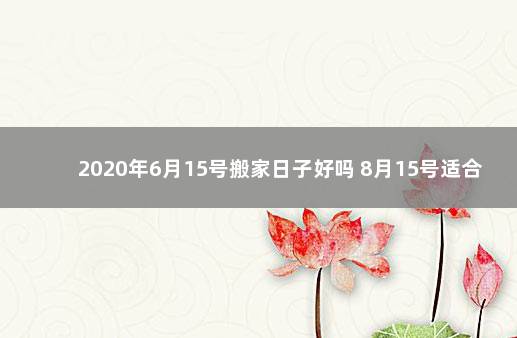 2020年6月15号搬家日子好吗 8月15号适合搬家吗