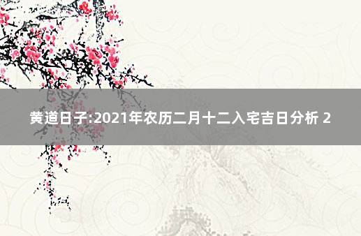 黄道日子:2021年农历二月十二入宅吉日分析 2021年农历12月入宅黄道吉日