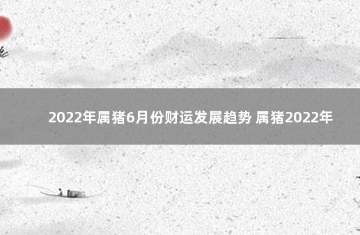 2022年属猪6月份财运发展趋势 属猪2022年每月运势