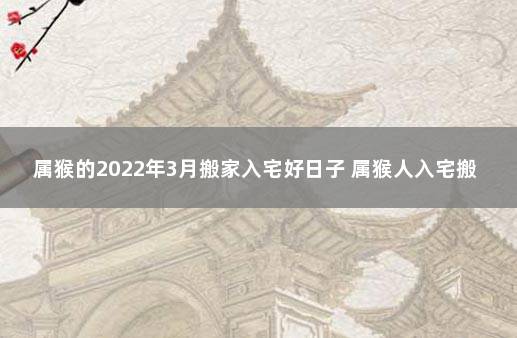 属猴的2022年3月搬家入宅好日子 属猴人入宅搬家吉日怎么看