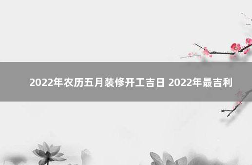 2022年农历五月装修开工吉日 2022年最吉利装修日子