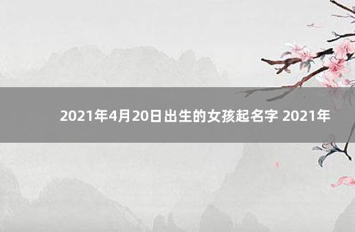 2021年4月20日出生的女孩起名字 2021年出生女孩取名