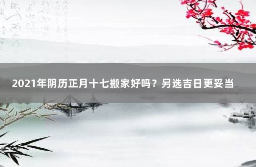 2021年阴历正月十七搬家好吗？另选吉日更妥当 2021年正月初七适合搬家吗