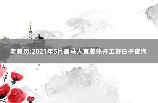 老黄历:2021年5月属马人宜装修开工好日子查询 属马的在2021年装修房子吉日