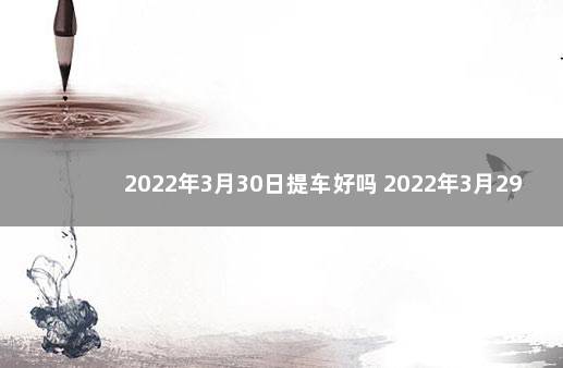 2022年3月30日提车好吗 2022年3月29日宜忌