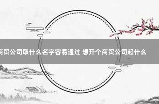 商贸公司取什么名字容易通过 想开个商贸公司起什么名字好