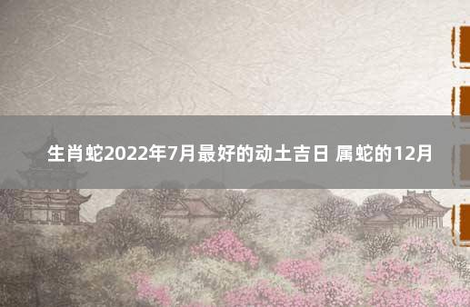 生肖蛇2022年7月最好的动土吉日 属蛇的12月搬家吉日