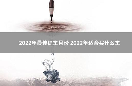 2022年最佳提车月份 2022年适合买什么车