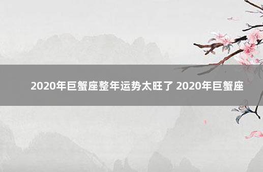 2020年巨蟹座整年运势太旺了 2020年巨蟹座十月份运势