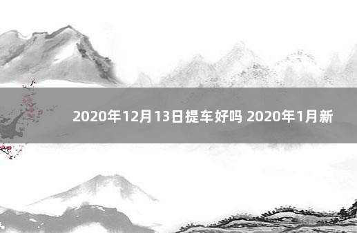 2020年12月13日提车好吗 2020年1月新车上牌吉日